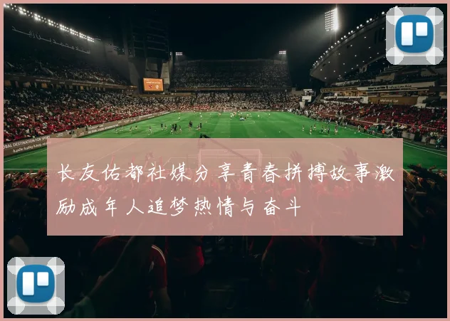 长友佑都社媒分享青春拼搏故事激励成年人追梦热情与奋斗