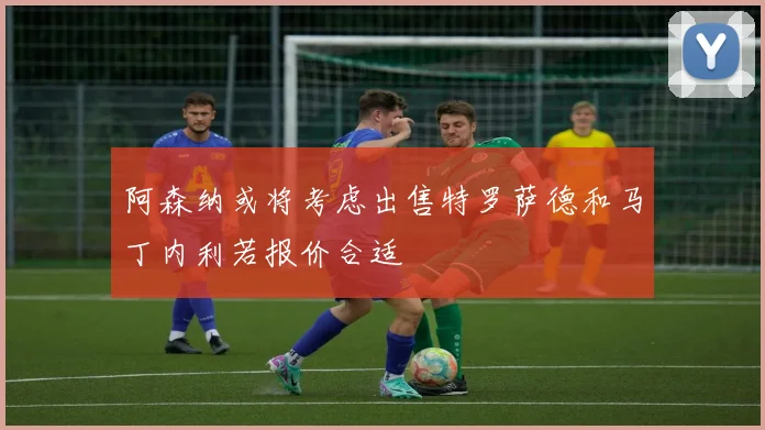 阿森纳或将考虑出售特罗萨德和马丁内利若报价合适