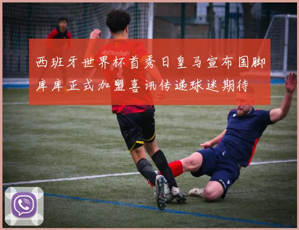 西班牙世界杯首秀日皇马宣布国脚库库正式加盟喜讯传递球迷期待