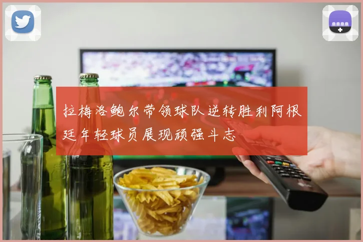 拉梅洛鲍尔带领球队逆转胜利阿根廷年轻球员展现顽强斗志