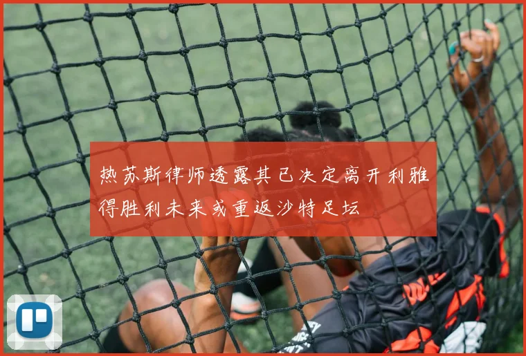 热苏斯律师透露其已决定离开利雅得胜利未来或重返沙特足坛