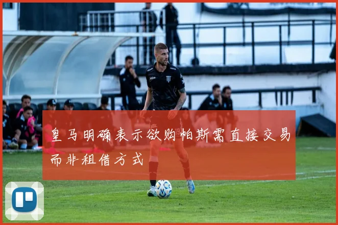 皇马明确表示欲购帕斯需直接交易而非租借方式