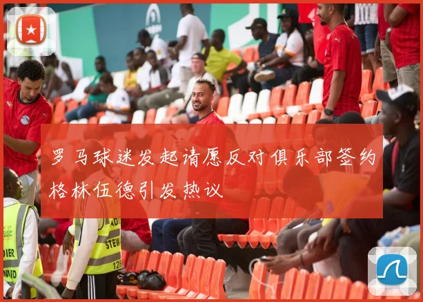 罗马球迷发起请愿反对俱乐部签约格林伍德引发热议
