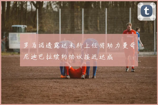 罗马诺透露达米科上任将助力曼奇尼迪巴拉续约协议接近达成