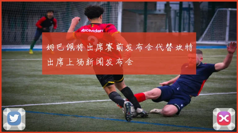 姆巴佩将出席赛前发布会代替坎特出席上场新闻发布会
