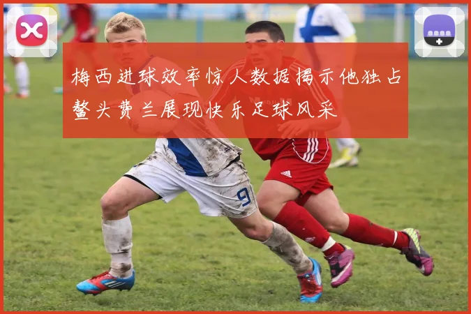 梅西进球效率惊人数据揭示他独占鳌头费兰展现快乐足球风采
