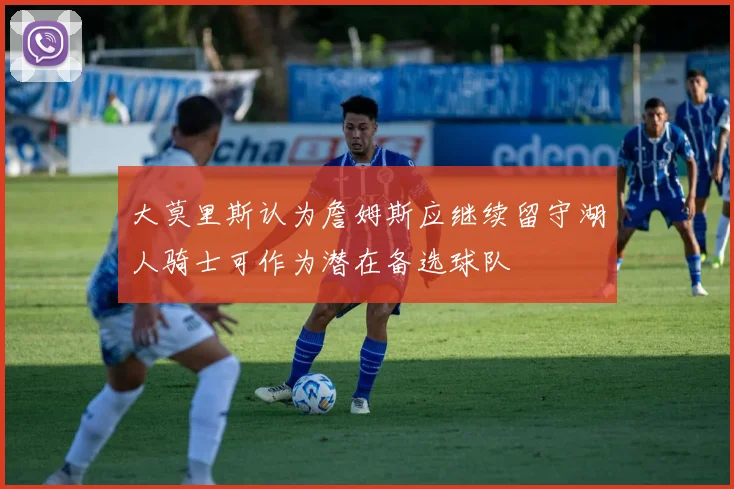 大莫里斯认为詹姆斯应继续留守湖人骑士可作为潜在备选球队